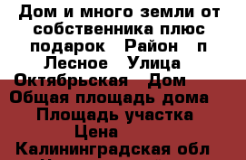 Дом и много земли от собственника плюс подарок › Район ­ п.Лесное › Улица ­ Октябрьская › Дом ­ 5 › Общая площадь дома ­ 40 › Площадь участка ­ 2 400 › Цена ­ 520 000 - Калининградская обл., Черняховский р-н Недвижимость » Дома, коттеджи, дачи продажа   